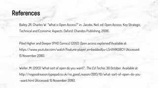 References
Bailey JR, Charles W. “What is Open Access?” in: Jacobs, Neil, ed. Open Access: Key Strategic,
Technical and Economic Aspects. Oxford: Chandos Publishing, 2006.
Piled Higher and Deeper (PHD Comics) (2012) Open access explained! Available at:
https://www.youtube.com/watch?feature=player_embedded&v=L5rVH1KGBCY (Accessed:
15 November 2016).
Weller, M. (2013) ‘What sort of open do you want?’, The Ed Techie, 30 October. Available at:
http://nogoodreason.typepad.co.uk/no_good_reason/2013/10/what-sort-of-open-do-you
-want.html (Accessed: 15 November 2016).
 