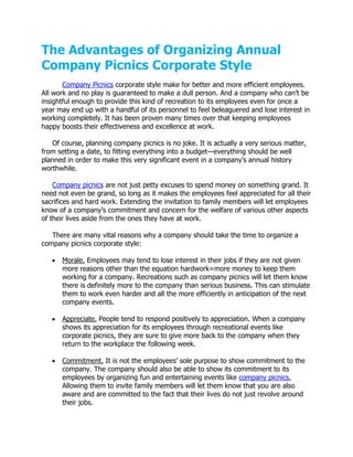 The Advantages of Organizing Annual
Company Picnics Corporate Style
       Company Picnics corporate style make for better and more efficient employees.
All work and no play is guaranteed to make a dull person. And a company who can’t be
insightful enough to provide this kind of recreation to its employees even for once a
year may end up with a handful of its personnel to feel beleaguered and lose interest in
working completely. It has been proven many times over that keeping employees
happy boosts their effectiveness and excellence at work.

   Of course, planning company picnics is no joke. It is actually a very serious matter,
from setting a date, to fitting everything into a budget—everything should be well
planned in order to make this very significant event in a company’s annual history
worthwhile.

    Company picnics are not just petty excuses to spend money on something grand. It
need not even be grand, so long as it makes the employees feel appreciated for all their
sacrifices and hard work. Extending the invitation to family members will let employees
know of a company’s commitment and concern for the welfare of various other aspects
of their lives aside from the ones they have at work.

   There are many vital reasons why a company should take the time to organize a
company picnics corporate style:

      Morale. Employees may tend to lose interest in their jobs if they are not given
       more reasons other than the equation hardwork=more money to keep them
       working for a company. Recreations such as company picnics will let them know
       there is definitely more to the company than serious business. This can stimulate
       them to work even harder and all the more efficiently in anticipation of the next
       company events.

      Appreciate. People tend to respond positively to appreciation. When a company
       shows its appreciation for its employees through recreational events like
       corporate picnics, they are sure to give more back to the company when they
       return to the workplace the following week.

      Commitment. It is not the employees’ sole purpose to show commitment to the
       company. The company should also be able to show its commitment to its
       employees by organizing fun and entertaining events like company picnics.
       Allowing them to invite family members will let them know that you are also
       aware and are committed to the fact that their lives do not just revolve around
       their jobs.
 