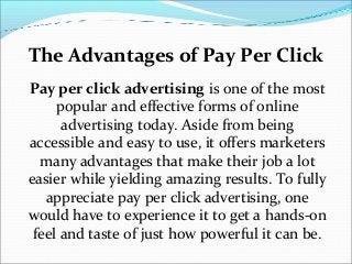 The Advantages of Pay Per Click
Pay per click advertising is one of the most
     popular and effective forms of online
      advertising today. Aside from being
accessible and easy to use, it offers marketers
  many advantages that make their job a lot
easier while yielding amazing results. To fully
   appreciate pay per click advertising, one
would have to experience it to get a hands-on
 feel and taste of just how powerful it can be.
 