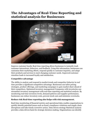 The Advantages of Real-Time Reporting and
statistical analysis for Businesses
Improve customer loyalty Real-time reporting allows businesses to instantly track
customer interactions, behaviors, and feedback. Using this information, businesses can
customize their marketing efforts, respond quickly to customer inquiries, and adapt
their products and services to meet changing customer needs. Improved customer
retention leads to increased loyalty and satisfaction.
Competitive advantage
The ability to analyze and respond to market trends and competitor behavior in real
time provides a significant competitive advantage. Businesses can tailor pricing
strategies, product offerings, and marketing campaigns to gain market share ahead of
their competitors. Optimized inventory management Companies with inventories can
streamline inventory management with real-time reporting and statistical analysis. By
monitoring real-time inventory levels, demand patterns and supplier performance,
businesses can reduce inventory costs, prevent stock-outs and minimize overstocks.
Reduce risk Real-time reporting also helps with risk management.
Real-time monitoring of financial metrics and operational data enables organizations to
quickly identify potential issues such as fraud, compliance violations and supply chain
disruptions and take timely corrective action. Data-driven strategy Statistical analysis
provides a data-driven basis for strategic decision-making. Organizations can identify
 