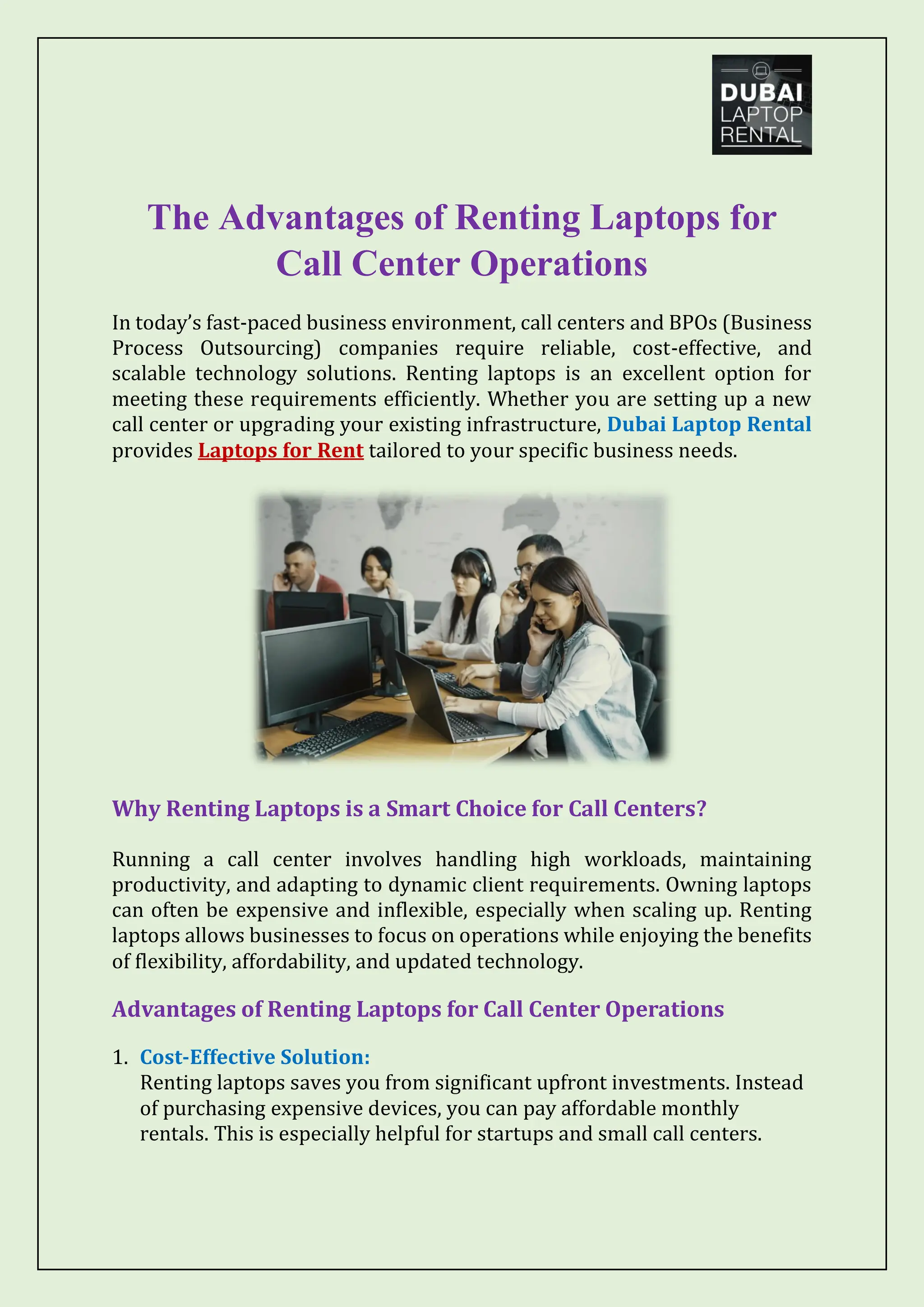The Advantages of Renting Laptops for
Call Center Operations
In today’s fast-paced business environment, call centers and BPOs (Business
Process Outsourcing) companies require reliable, cost-effective, and
scalable technology solutions. Renting laptops is an excellent option for
meeting these requirements efficiently. Whether you are setting up a new
call center or upgrading your existing infrastructure, Dubai Laptop Rental
provides Laptops for Rent tailored to your specific business needs.
Why Renting Laptops is a Smart Choice for Call Centers?
Running a call center involves handling high workloads, maintaining
productivity, and adapting to dynamic client requirements. Owning laptops
can often be expensive and inflexible, especially when scaling up. Renting
laptops allows businesses to focus on operations while enjoying the benefits
of flexibility, affordability, and updated technology.
Advantages of Renting Laptops for Call Center Operations
1. Cost-Effective Solution:
Renting laptops saves you from significant upfront investments. Instead
of purchasing expensive devices, you can pay affordable monthly
rentals. This is especially helpful for startups and small call centers.
 