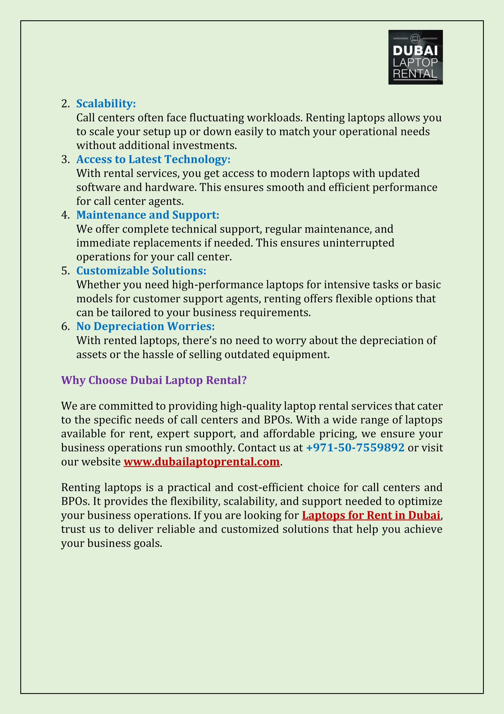 2. Scalability:
Call centers often face fluctuating workloads. Renting laptops allows you
to scale your setup up or down easily to match your operational needs
without additional investments.
3. Access to Latest Technology:
With rental services, you get access to modern laptops with updated
software and hardware. This ensures smooth and efficient performance
for call center agents.
4. Maintenance and Support:
We offer complete technical support, regular maintenance, and
immediate replacements if needed. This ensures uninterrupted
operations for your call center.
5. Customizable Solutions:
Whether you need high-performance laptops for intensive tasks or basic
models for customer support agents, renting offers flexible options that
can be tailored to your business requirements.
6. No Depreciation Worries:
With rented laptops, there’s no need to worry about the depreciation of
assets or the hassle of selling outdated equipment.
Why Choose Dubai Laptop Rental?
We are committed to providing high-quality laptop rental services that cater
to the specific needs of call centers and BPOs. With a wide range of laptops
available for rent, expert support, and affordable pricing, we ensure your
business operations run smoothly. Contact us at +971-50-7559892 or visit
our website www.dubailaptoprental.com.
Renting laptops is a practical and cost-efficient choice for call centers and
BPOs. It provides the flexibility, scalability, and support needed to optimize
your business operations. If you are looking for Laptops for Rent in Dubai,
trust us to deliver reliable and customized solutions that help you achieve
your business goals.
 