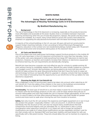 WHITE PAPER:

                  Going “Retro” with AV Cart Retrofit Kits:
       The Advantages of Reusing Technology Carts in K-12 Environments

                              By Bretford Manufacturing, Inc.

I.     Background
The use of technology in the K-12 classroom is increasing, especially as the products become
more affordable and accessible at this level. Studies show a correlation between improved
teaching and learning when the use of tools like projectors, laptops, flat panels and document
cameras are available. As a result, many school districts across the country have placed an
emphasis on upgrading the educational environment with the latest technology equipment.

A majority of the school buildings in the U.S. are over 40 years old and not constructed to
support today’s teaching methods. In fact, according to School Planning & Management
Magazine, education is the number-one non-residential buildings market today with 79 percent
of school construction and renovations taking place at the classroom level.

II.     AV Carts and Retrofit Kits
One of the oldest and most well-known technology support furniture products is the mobile AV
cart. AV carts have been in the K-12 classroom environment for more than four decades. Some
of the earlier carts were designed to hold everything from large CRT televisions to reel-to-reel
projectors. However, as teachers and students increase their reliance on electronics equipment
to enhance learning, the cart requirements are dramatically changing.

Retrofit kits have become a popular and cost-effective way for schools to update existing AV
carts without having to completely replace them. Retrofit kits were initially created as a solution
for a budget crunch. Schools, like businesses, are being asked to do more with less and the
retrofit kit helps achieve this goal. Educational facilities that don’t have the funds to swap out
old technology furniture can typically afford to upgrade it. Likewise, schools that have budgets
cut in the midst of renovating have the opportunity to use retrofit kits to free up dollars for new
electronics equipment.

III.    Choosing the Right AV Cart Retrofit Kit
Many challenges in the K-12 environment need to be taken into account when selecting an AV
cart retrofit kit. From the safety of the children in the room to the building’s environmental
standards, there are a myriad of issues that can impact retrofit kit selection.

Functionality. The best type of retrofit kit is one that makes it easier for an instructor or student
to interact with the technology products on the cart. Look for large shelves that pull out on
smooth-rolling glides and ones that enable the cart to maintain height adjustability. At the same
time, it’s wise to select a kit that offers practical features like a top-shelf handle for greater
control and more room to walk when moving the cart from location to location.

Safety. Not only must the AV cart protect the expensive and fragile equipment on it, but it must
also protect the people-—especially children-—who are around it. A retrofit kit should fit
seamlessly into the structure of the cart and not require heavy modifications that that
compromise structural integrity and can ultimately fail. UL certification is also a critical
consideration when selecting a retrofit kit. A UL listed cart will no longer be certified if
modifications are made to it unless those modifications are also separately certified. Look for
kits that comply with UL Standard 1667 and have been stability and load tested for safe use
specifically with a flat panel monitor. These kits should allow the cart to maintain its original UL
listing.
 
