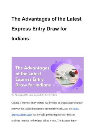 The Advantages of the Latest
Express Entry Draw for
Indians
The Advantages of the Latest Express Entry Draw for Indians
Canada’s Express Entry system has become an increasingly popular
pathway for skilled immigrants around the world, and the latest
Express Entry draw has brought promising news for Indians
aspiring to move to the Great White North. The Express Entry
 