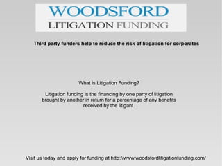 Third party funders help to reduce the risk of litigation for corporates




                        What is Litigation Funding?

        Litigation funding is the financing by one party of litigation
       brought by another in return for a percentage of any benefits
                          received by the litigant.




Visit us today and apply for funding at http://www.woodsfordlitigationfunding.com/
 