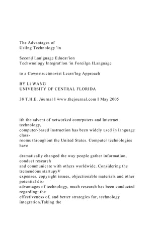 The Advantages of
Usilng Technology 'in
Second Lanlguage Educat'ion
Techwnology lntegrat'lon 'in Foreilgn ILanguage
to a Cownstructmovist Learn'lng Approach
BY Li WANG
UNIVERSITY OF CENTRAL FLORIDA
38 T.H.E. Journal I www.thejournal.com I May 2005
ith the advent of networked comrputers and lnte:rnet
technology,
computer-based instruction has been widely used in language
class-
rooms throughout the United States. Computer technologies
have
dramatically changed the way people gather information,
conduct research
and communicate with others worldwide. Considering the
tremendous startupyV
expenses, copyright issues, objectionable materials and other
potential dis-
advantages of technology, much research has been conducted
regarding: the
effectiveness of, and better strategies for, technology
integration.Taking the
 