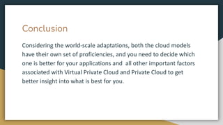 Conclusion
Considering the world-scale adaptations, both the cloud models
have their own set of proficiencies, and you need to decide which
one is better for your applications and all other important factors
associated with Virtual Private Cloud and Private Cloud to get
better insight into what is best for you.
 