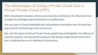 The Advantages of Using a Private Cloud Over a
Virtual Private Cloud (VPC)
After virtualization became a trend across business enterprises, the Cloud took over
to adapt this ideology to give businesses its parallel perks.
The use cases of Cloud embedded with virtualization have grown over the past few
years and are still booming in the present era.
But, with the boom of Virtual Private Cloud, people have not forgotten the efficacy of
a private cloud for serving specific purposes with being a single cloud environment
that is dedicated to run on individual infrastructure.
 