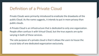 Deﬁnition of a Private Cloud
Private Clouds were primarily introduced to eradicate the drawbacks of the
public Cloud. As the name suggests, it intends to put in more privacy than
public clouds.
A Private Cloud is an infrastructure that is dedicated to only one organization.
People often confuse it with Virtual Cloud, but the true aspects are quite
varying in both of these services.
The sole purpose of a private cloud is that it allows the users to house the
crucial data of one dedicated organization exclusively.
 