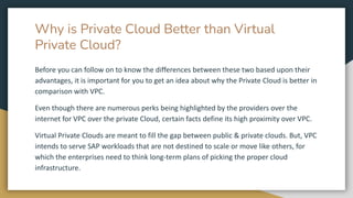 Why is Private Cloud Better than Virtual
Private Cloud?
Before you can follow on to know the differences between these two based upon their
advantages, it is important for you to get an idea about why the Private Cloud is better in
comparison with VPC.
Even though there are numerous perks being highlighted by the providers over the
internet for VPC over the private Cloud, certain facts define its high proximity over VPC.
Virtual Private Clouds are meant to fill the gap between public & private clouds. But, VPC
intends to serve SAP workloads that are not destined to scale or move like others, for
which the enterprises need to think long-term plans of picking the proper cloud
infrastructure.
 