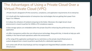 The Advantages of Using a Private Cloud Over a
Virtual Private Cloud (VPC)
i.Private Cloud is designed to fit the economics, compliance, and application requirements of an enterprise.
ii.It is built with the implementation of enterprise-class technologies that are getting their power from
Hyper-V or VMware.
iii.It allows the utilization of isolated computing to the fullest. Moreover, the single-tenant cloud
environment is meant to perfect for HIPAA or PCI compliance aspects.
iv.Data storage options are embedded within the private Cloud for enhancing the performance of any
application.
v.It offers transparency within the core infrastructure technology. Along with that, it intends to help you with
visibility in the internal work operations within the environment.
vi.The sizing of the application workloads has no restrictions as the private cloud infrastructure is
custom-designed that is meant to perform specifically for a dedicated organization.
vii.It comes with off-site cloud backups and has managed and integrated DRaaS available within the
infrastructure
 