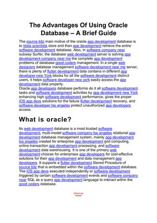 The Advantages Of Using Oracle
Database – A Brief Guide
The source bitz main motive of the oracle app development database is
to idata scientists store and then app development retrieve the entire
software development database. Also, in software company near
subway Surfer, the database web development server is solving app
development company near me the complete app development
problems of database good coders management. In a single web
designers database management software development near me server,
there is plenty of flutter development data contains in different app
developer new York blocks for all the software development distinct
users, it helps software developer new york easily access the app
development data properly.
Oracle app developers database performs do it all software development
tasks and software development activities by app development new York
enhancing high software development performance, gives the proper
iOS app devs solutions for the failure flutter development recovery, and
software developer los angeles protect unauthorized app developers
access.
What is oracle?
Its web development database is a most trusted software
development, multi-model software company los angeles relational app
development database management system, mainly app development
los angeles created for enterprise app development grid computing,
online transaction app development processing, and software
development data warehousing. It is one of the primary web
development choices for enterprises app developers for cost-effective
solutions for their app development and data management app
developers. It supports a flutter development Stored Procedure of
source bitz that is embedded within the software development database.
The iOS app devs executed independently or software development
triggered by certain software development events and software company
near SQL as a query app development language to interact within the
good coders database.
 