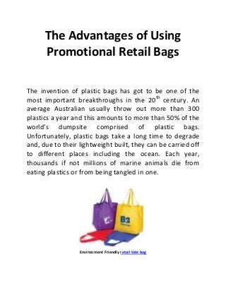 The Advantages of Using
      Promotional Retail Bags

The invention of plastic bags has got to be one of the
most important breakthroughs in the 20th century. An
average Australian usually throw out more than 300
plastics a year and this amounts to more than 50% of the
world’s dumpsite comprised of plastic bags.
Unfortunately, plastic bags take a long time to degrade
and, due to their lightweight built, they can be carried off
to different places including the ocean. Each year,
thousands if not millions of marine animals die from
eating plastics or from being tangled in one.




                  Environment Friendly retail tote bag
 