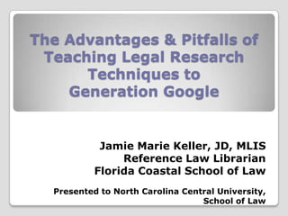 The Advantages & Pitfalls of
 Teaching Legal Research
      Techniques to
    Generation Google


            Jamie Marie Keller, JD, MLIS
                Reference Law Librarian
           Florida Coastal School of Law
  Presented to North Carolina Central University,
                                  School of Law
 