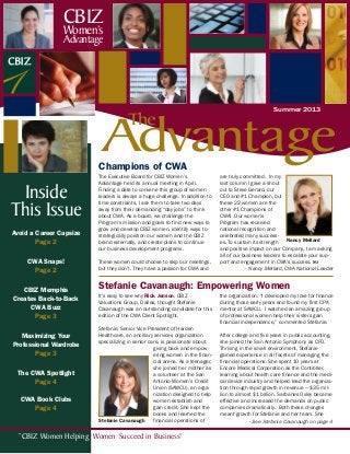 “CBIZ Women Helping Women Succeed in Business”
Avoid a Career Capsize
Page 2
CWA Snaps!
Page 2
CBIZ Memphis
Creates Back-to-Back
CWA Buzz
Page 3
Maximizing Your
Professional Wardrobe
Page 3
The CWA Spotlight
Page 4
CWA Book Clubs
Page 4
Inside
This Issue
It’s easy to see why Rick Jenson, CBIZ
Valuations Group, Dallas, thought Stefanie
Cavanaugh was an outstanding candidate for this
edition of the CWA Client Spotlight.
Stefanie, Senior Vice President of Harden
Healthcare, an ancillary services organization
specializing in senior care, is passionate about
giving back and empow-
ering women in the finan-
cial arena. As a teenager,
she joined her mother as
a volunteer at the San
Antonio Women’s Credit
Union (SAWCU), an orga-
nization designed to help
women establish and
gain credit. She kept the
books and learned the
financial operations of
the organization. “I developed my love for finance
during those early years and found my first CPA
mentor at SAWCU. I watched an amazing group
of professional women help their sisters gain
financial independence,” commented Stefanie.
After college and five years in public accounting,
she joined the San Antonio Symphony as CFO.
Thriving in the small environment, Stefanie
gained experience in all facets of managing the
financial operations. She spent 10 years at
Encore Medical Corporation as the Controller,
learning about health care finance and the medi-
cal device industry and helped lead the organiza-
tion through rapid growth in revenue — $35 mil-
lion to almost $1 billion. Sarbanes Oxley became
effective and increased the demands on public
companies dramatically. Both these changes
meant growth for Stefanie and her team. She
- See Stefanie Cavanaugh on page 4Stefanie Cavanaugh
Advantage
The
Summer 2013
CBIZ
Women’s
Advantage
Champions of CWA
Stefanie Cavanaugh: Empowering Women
The Executive Board for CBIZ Women’s
Advantage held its annual meeting in April.
Finding a date to convene this group of women
leaders is always a huge challenge. In addition to
time constraints, I ask them to take two days
away from their demanding “day jobs” to think
about CWA. As a board, we challenge the
Program’s mission and goals to find new ways to
grow and develop CBIZ women, identify ways to
strategically position our women and the CBIZ
brand externally, and create plans to continue
our business development programs.
These women could choose to skip our meetings,
but they don’t. They have a passion for CWA and
are truly committed. In my
last column I gave a shout
out to Steve Gerard, our
CEO and #1 Champion, but
these 22 women are the
other #1 Champions of
CWA! Our women’s
Program has received
national recognition and
celebrated many success-
es. To sustain its strength
and positive impact on our Company, I am asking
all of our business leaders to escalate your sup-
port and engagement in CWA’s success. 
– Nancy Mellard, CWA National Leader
Nancy Mellard
 