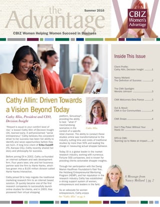 the
Advantage W
Cathy Allin: Driven Towards
a Vision Beyond Today
A Message from
Nancy Mellard | pg. 2
Inside This Issue
Client Profile:
Cathy Allin, Decision Insight ...........1
Nancy Mellard:
The Definition of Success ..............2
The CWA Spotlight:
Wendra Johnson ...........................3
CWA Welcomes Gina France...........3
Out & About:
CWA in Our Communities ...............4
CWA Snaps ..................................4
Don’t Play Poker Without Your
Heels On ......................................5
DFS & CWA:
Teaming Up to Make an Impact.......6
Summer 2016
CBIZ Women Helping Women Succeed in Business
Cathy Allin
Cathy Allin, President and CEO,
Decision Insight
“Reward is equal to your comfort level of
risk,” a lesson Cathy Allin of Decision Insight
(DI), learned early. A self-proclaimed “serial
entrepreneur,” Cathy believes the consistent
driver to her success has been her ability to
identify and seize opportunities before they
are born. A long time client of Erika Cundiff
(FS, Kansas City), Cathy recently shared her
story and philosophy for success.
Before joining DI in 2002, Cathy co-founded
an internet software and web development
firm. Four years later, she and her business
partner sold the firm to Harte Hanks, which
has grown into a $100 million division called
Harte Hanks Interactive.
Cathy joined DI to help migrate the traditional
marketing research firm to an internet based
solution. DI quickly became one of the first
research companies to successfully launch
online studies for clients, and in 2003, they
pioneered their virtual shopping
platform, Simushop®,
providing the ability
to test “what if”
merchandising
scenarios in the
context of a specific
retail channel. The ability to conduct these
studies online was transformational to the
industry, cutting time and costs of traditional
studies by more than 50% and leading the
charge in measuring actual shopper behavior.
Today, DI is a global leader in the market
research industry, working with numerous
Fortune 500 companies, and is known for
providing clients actionable shopper insights.
Through her participation with the Ewing
Marion Kauffman Foundation’s Fast Trac,
the Helzberg Entrepreneurial Mentoring
Program (HEMP), and her reputation in the
research industry, Cathy has established
a strong support system of women,
entrepreneurs and leaders in the field.
As an advocate for women
entrepreneurs, Cathy enjoys
See “Cathy Allin” on pg. 6
 