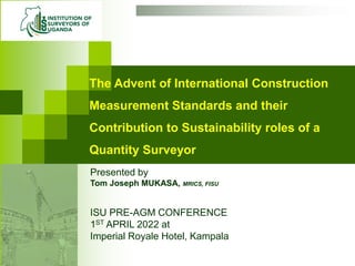 The Advent of International Construction
Measurement Standards and their
Contribution to Sustainability roles of a
Quantity Surveyor
ISU PRE-AGM CONFERENCE
1ST APRIL 2022 at
Imperial Royale Hotel, Kampala
Presented by
Tom Joseph MUKASA, MRICS, FISU
 