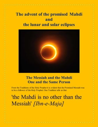 The advent of the promised Mahdi
and
the lunar and solar eclipses
The Messiah and the Mahdi
One and the Same Person
From the Traditions of the Holy Prophet it is evident that the Promised Messiah was
to be a follower of the Holy Prophet. One Tradition tells us that
'the Mahdi is no other than the
Messiah' [Ibn-e-Maja]
 