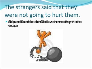 The strangers said that they were not going to hurt them.  Skip and Scambles didn’t believe them so they tried to escape. 