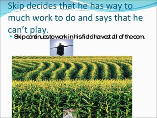 Skip decides that he has way to much work to do and says that he can’t play. Skip continues to work in his field harvest all of the corn. 