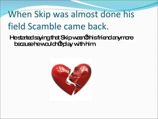 When Skip was almost done his field Scamble came back. He started saying that Skip wasn’t his friend anymore because he wouldn’t play with him.  