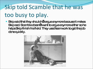 Skip told Scamble that he was too busy to play.  Skip said that they shouldn’t argue anymore because it makes Skip sad. Scamble doesn’t want to argue anymore either so he helps Skip finish his field. They used teamwork to get the job done quickly. 