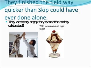 They finished the field way quicker than Skip could have ever done alone. They were very happy they were done so they celebrated… With ice cream and high fives! 