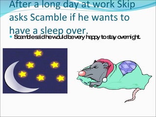 After a long day at work Skip asks Scamble if he wants to have a sleep over. Scamble said he would be very happy to stay overnight. 
