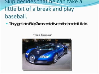 Skip decides that he can take a little bit of a break and play baseball. They get into Skip’s car and drive to the baseball field. This is Skip’s car. 