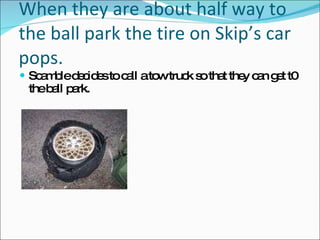 When they are about half way to the ball park the tire on Skip’s car pops. Scamble decides to call a tow truck so that they can get t0 the ball park. 