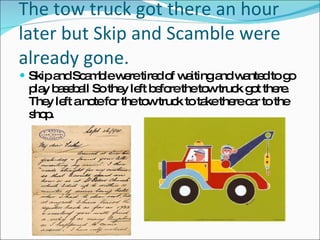 The tow truck got there an hour later but Skip and Scamble were already gone. Skip and Scamble were tired of waiting and wanted to go play baseball So they left before the tow truck got there. They left a note for the tow truck to take there car to the shop. 