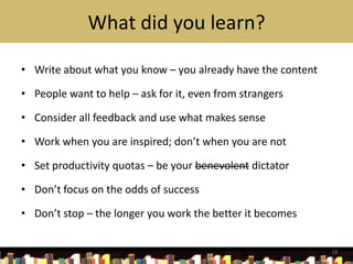 What did you learn?

• Write about what you know – you already have the content

• People want to help – ask for it, even from strangers

• Consider all feedback and use what makes sense

• Work when you are inspired; don’t when you are not

• Set productivity quotas – be your benevolent dictator

• Don’t focus on the odds of success

• Don’t stop – the longer you work the better it becomes


                                                             18
 