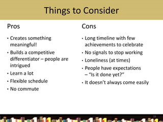 Things to Consider
Pros                            Cons
• Creates something             •   Long timeline with few
  meaningful!                       achievements to celebrate
• Builds a competitive          •   No signals to stop working
  differentiator – people are   •   Loneliness (at times)
  intrigued                     •   People have expectations
• Learn a lot                       – “Is it done yet?”
• Flexible schedule             •   It doesn’t always come easily
• No commute




                                                                    19
 