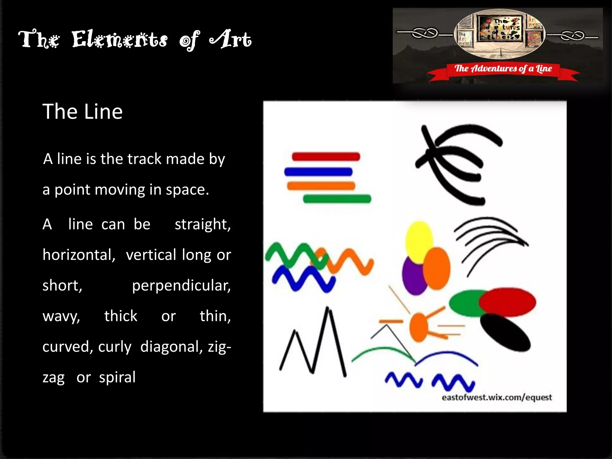 The Line
A line is the track made by
a point moving in space.
A line can be straight,
horizontal, vertical long or
short, perpendicular,
wavy, thick or thin,
curved, curly diagonal, zig-
zag or spiral
The Elements of Art
 