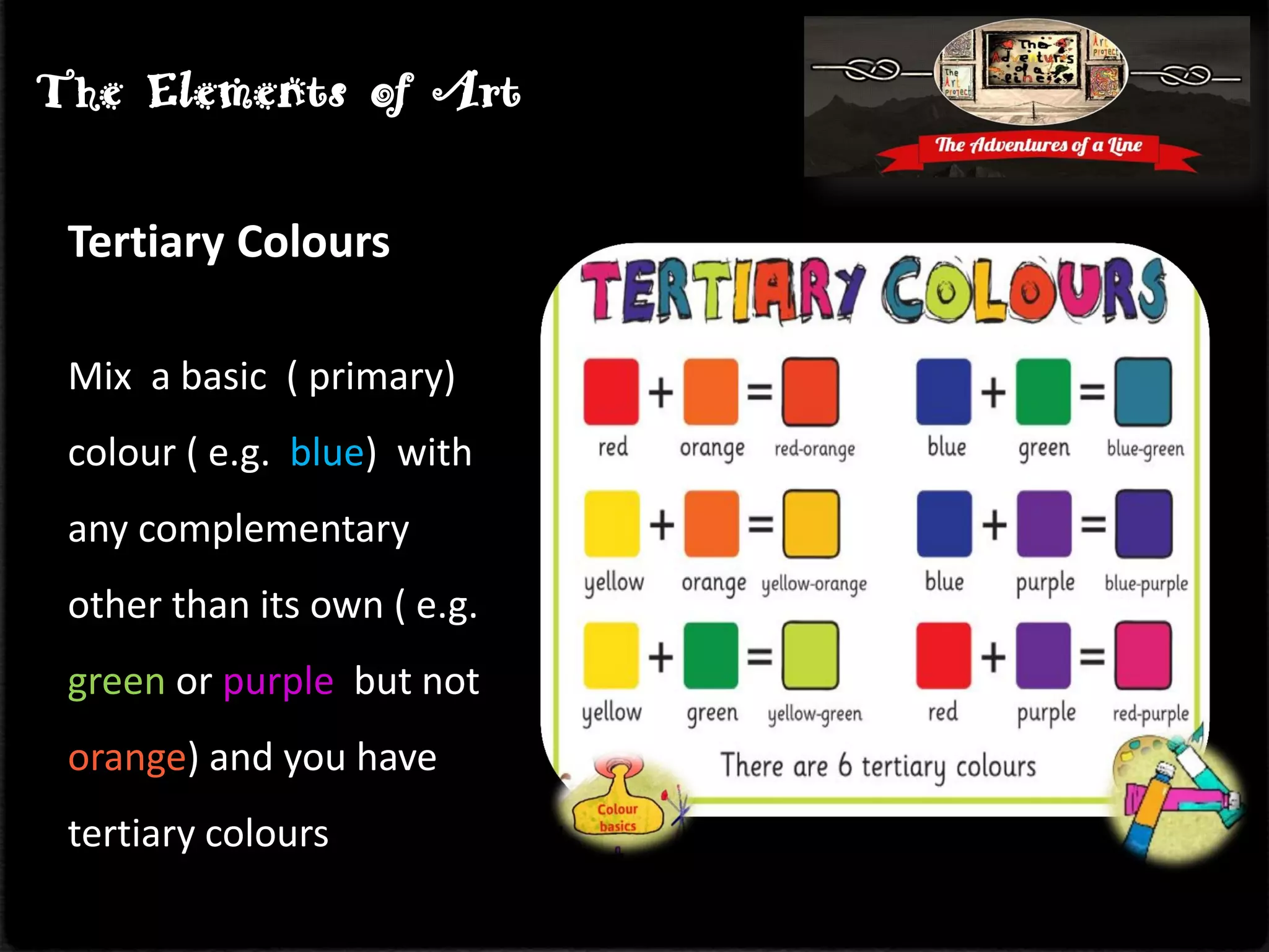 Tertiary Colours
Mix a basic ( primary)
colour ( e.g. blue) with
any complementary
other than its own ( e.g.
green or purple but not
orange) and you have
tertiary colours
The Elements of Art
 