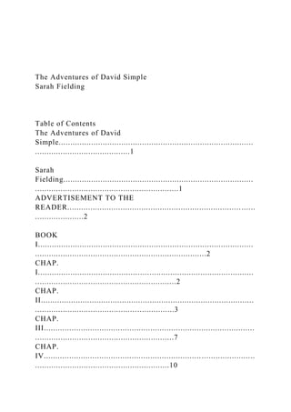 The Adventures of David Simple
Sarah Fielding
Table of Contents
The Adventures of David
Simple....................................................................................
.........................................1
Sarah
Fielding..................................................................................
..............................................................1
ADVERTISEMENT TO THE
READER........................................................................... ......
.....................2
BOOK
I.............................................................................................
..........................................................................2
CHAP.
I.............................................................................................
.............................................................2
CHAP.
II............................................................................................
............................................................3
CHAP.
III...........................................................................................
............................................................7
CHAP.
IV...........................................................................................
..........................................................10
 