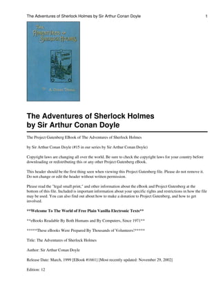 The Adventures of Sherlock Holmes by Sir Arthur Conan Doyle

1

The Adventures of Sherlock Holmes
by Sir Arthur Conan Doyle
The Project Gutenberg EBook of The Adventures of Sherlock Holmes
by Sir Arthur Conan Doyle (#15 in our series by Sir Arthur Conan Doyle)
Copyright laws are changing all over the world. Be sure to check the copyright laws for your country before
downloading or redistributing this or any other Project Gutenberg eBook.
This header should be the first thing seen when viewing this Project Gutenberg file. Please do not remove it.
Do not change or edit the header without written permission.
Please read the "legal small print," and other information about the eBook and Project Gutenberg at the
bottom of this file. Included is important information about your specific rights and restrictions in how the file
may be used. You can also find out about how to make a donation to Project Gutenberg, and how to get
involved.
**Welcome To The World of Free Plain Vanilla Electronic Texts**
**eBooks Readable By Both Humans and By Computers, Since 1971**
*****These eBooks Were Prepared By Thousands of Volunteers!*****
Title: The Adventures of Sherlock Holmes
Author: Sir Arthur Conan Doyle
Release Date: March, 1999 [EBook #1661] [Most recently updated: November 29, 2002]
Edition: 12

 