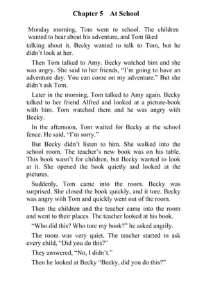 Chapter 5 At School
Monday morning, Tom went to school. The children
wanted to hear about his adventure, and Tom liked
10
talking about it. Becky wanted to talk to Tom, but he
didn’t look at her.
Then Tom talked to Amy. Becky watched him and she
was angry. She said to her friends, “I’m going to have an
adventure day. You can come on my adventure.” But she
didn’t ask Tom.
Later in the morning, Tom talked to Amy again. Becky
talked to her friend Alfred and looked at a picture-book
with him. Tom watched them and he was angry with
Becky.
In the afternoon, Tom waited for Becky at the school
fence. He said, “I’m sorry.”
But Becky didn’t listen to him. She walked into the
school room. The teacher’s new book was on his table.
This book wasn’t for children, but Becky wanted to look
at it. She opened the book quietly and looked at the
pictures.
Suddenly, Tom came into the room. Becky was
surprised. She closed the book quickly, and it tore. Becky
was angry with Tom and quickly went out of the room.
Then the children and the teacher came into the room
and went to their places. The teacher looked at his book.
“Who did this? Who tore my book?” he asked angrily.
The room was very quiet. The teacher started to ask
every child, “Did you do this?”
They answered, “No, I didn’t.”
Then he looked at Becky “Becky, did you do this?”
	 	
 