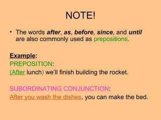 NOTE!
• The words after, as, before, since, and until
are also commonly used as prepositions.
Example:
PREPOSITION:
(After lunch) we’ll finish building the rocket.
SUBORDINATING CONJUNCTION:
After you wash the dishes, you can make the bed.
 