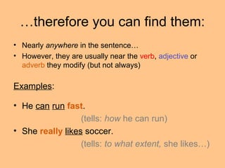 …therefore you can find them:
• Nearly anywhere in the sentence…
• However, they are usually near the verb, adjective or
adverb they modify (but not always)
Examples:
• He can run fast.
(tells: how he can run)
• She really likes soccer.
(tells: to what extent, she likes…)
 