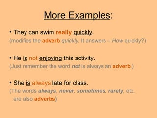 More Examples:
• They can swim really quickly.
(modifies the adverb quickly. It answers – How quickly?)
• He is not enjoying this activity.
(Just remember the word not is always an adverb.)
• She is always late for class.
(The words always, never, sometimes, rarely, etc.
are also adverbs)
 
