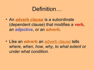 Definition…
• An adverb clause is a subordinate
(dependent clause) that modifies a verb,
an adjective, or an adverb.
• Like an adverb an adverb clause tells
where, when, how, why, to what extent or
under what condition.
 