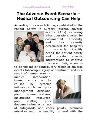 Outsourced Strategies International 1-800-670-2809
The Adverse Event Scenario –
Medical Outsourcing Can Help
According to research findings published in the
Patient Safety in Surgery journal, adverse
events (AEs) occurring
after operations must be
documented efficiently
and their severity
determined for hospitals
to correctly identify
needs for patient safety
and create specific
interventions to improve
the care. Fatigue seems
to be the major contributory factor of adverse
events following surgery or treatment and is a
result of human error in
medical intervention.
Human errors can be
caused by systems
failures such as poor
management decisions,
poor communications,
insufficient resources,
poor staffing, poor
documentation, or a lack
of safeguards and check points. Technical
mistakes and the inability to deal with the
 
