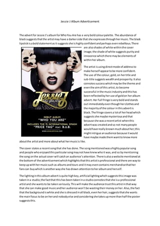 Jessie J Album Advertisement
The advertfor Jessie J’salbumforWhoYou Are has a veryboldcolourpalette. The abundance of
blacksuggeststhatthe artistmay have a darkerside that she expressesthroughhermusic.The black
lipstickisaboldstatementasit suggestsshe ishighlyconfidentandperhapsevenrebellious.There
are alsoshadesof white withinthe cover
image;the shade of white suggestspurityand
innocence whichthere maybe elementsof
withinheralbum.
The artist isusingdirectmode of addressto
make herself appeartobe more confident.
The use of the colour,gold,on hertitle and
sub-title suggestswealthandprosperity.Italso
connotessuccesswhichmaybe the theme and
eventhe aimof this artist,to become
successful inthe musicindustryandthishas
beenreflectedbyheruse of goldon heralbum
advert. Her full fringe isverybold andstands
out immediatelyeventhoughherclothesand
the majorityof the colour inthisadvertis
black.The fringe coversa lotof herheadwhich
suggestsshe maybe mysteriousandthat
because she wasa recentartist whenthis
advertwas createdandso not manypeople
wouldhave reallyknownmuchabouther;this
mightintrigue anaudience because itwould
have maybe made themwantto know more
aboutthe artistand more aboutwhat hermusicis like.
The cover statesa recentsongthat she has done.The songmentionedwasahighlypopularsong
and people whoenjoyedthisparticularsongmaynothave knew whoit was,and so bymentioning
the song onthe actual cover will catchan audience’sattention. Thereisalsoawebsite mentionedat
the bottomof the advertisementwhichhighlightsthatthisartistisprofessional andthere are wayto
keepupwithhermusicsuch as albumsandtours and itmay evencontainsmerchandisethather
fanscan buywhichisanotherwayshe hasdrawn attentiontoheralbumand herself.
The lightinginthisalbumadvertisquite highkey,artificiallightingwhichsuggeststhisimage was
takenina studio;the factthat thishas been takenina studioconnotesthatshe isa professional
artistand she wantsto be takenseriously.Thiswill make the audience trustthisartistinthatway
that she can make good musicandher audience won’tbe wastingtheirmoneyonher.Also,the fact
that the backgroundiswhite andshe is dressedinall black,evenherhair,suggeststhatshe wants
the mainfocus to be on herand nobodyelse andconsideringshe takesupmore thanhalf the poster
suggeststhis.
 
