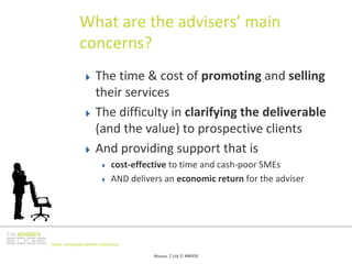 What are the advisers’ main 
           concerns?
                  The time & cost of promoting and selling
                  their services
                  The difficulty in clarifying the deliverable
                  (and the value) to prospective clients
                  And providing support that is
                         cost‐effective to time and cash‐poor SMEs
                         AND delivers an economic return for the adviser




your complete online resource

                                   Mosaic 2 Ltd © MMVIII
 