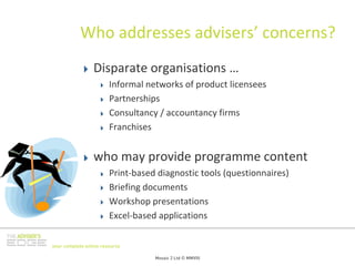 Who addresses advisers’ concerns?
                 Disparate organisations …
                        Informal networks of product licensees
                        Partnerships
                        Consultancy / accountancy firms
                        Franchises


                 who may provide programme content
                        Print‐based diagnostic tools (questionnaires)
                        Briefing documents
                        Workshop presentations
                        Excel‐based applications

your complete online resource

                                   Mosaic 2 Ltd © MMVIII
 