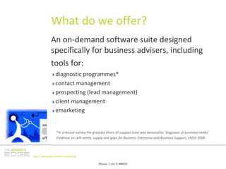 What do we offer?
           An on‐demand software suite designed 
           specifically for business advisers, including 
           tools for:
              diagnostic programmes* 
              contact management
              prospecting (lead management)
              client management
              emarketing


               *In a recent survey the greatest share of support time was devoted to ‘diagnosis of business needs’.
               Evidence on skill needs, supply and gaps for Business Enterprise and Business Support, SFEDI 2008



your complete online resource

                                          Mosaic 2 Ltd © MMVIII
 