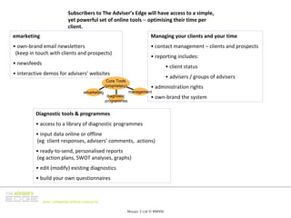 Subscribers to The Adviser’s Edge will have access to a simple, 
                           yet powerful set of online tools − optimising their time per 
                           client.
emarketing                                                                   Managing your clients and your time
• own‐brand email newsletters                                                • contact management – clients and prospects
 (keep in touch with clients and prospects)
                                                                             • reporting includes:
• newsfeeds
                                                                                        • client status
• interactive demos for advisers’ websites
                                                                                        • advisers / groups of advisers
                                                 Core Tools
                                                (proprietary)                • administration rights 
                                   emarketing                   management
                                                 diagnostic                  • own‐brand the system
                                                programmes


         Diagnostic tools & programmes
         • access to a library of diagnostic programmes
         • input data online or offline 
         (eg client responses, advisers’ comments,  actions)
         • ready‐to‐send, personalised reports
         (eg action plans, SWOT analyses, graphs)
          • edit (modify) existing diagnostics
          • build your own questionnaires 



              your complete online resource

                                                                Mosaic 2 Ltd © MMVIII
 