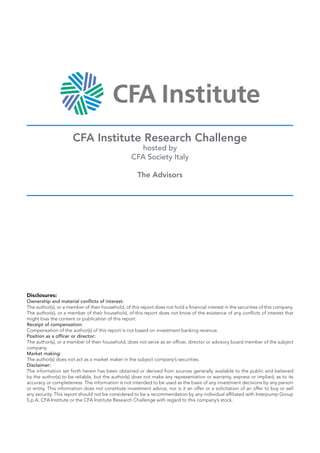 CFA Institute Research Challenge
hosted by
CFA Society Italy
The Advisors
Disclosures:
Ownership and material conflicts of interest:
The author(s), or a member of their household, of this report does not hold a financial interest in the securities of this company.
The author(s), or a member of their household, of this report does not know of the existence of any conflicts of interest that
might bias the content or publication of this report.
Receipt of compensation:
Compensation of the author(s) of this report is not based on investment banking revenue.
Position as a officer or director:
The author(s), or a member of their household, does not serve as an officer, director or advisory board member of the subject
company.
Market making:
The author(s) does not act as a market maker in the subject company’s securities.
Disclaimer:
The information set forth herein has been obtained or derived from sources generally available to the public and believed
by the author(s) to be reliable, but the author(s) does not make any representation or warranty, express or implied, as to its
accuracy or completeness. The information is not intended to be used as the basis of any investment decisions by any person
or entity. This information does not constitute investment advice, nor is it an offer or a solicitation of an offer to buy or sell
any security. This report should not be considered to be a recommendation by any individual affiliated with Interpump Group
S.p.A, CFA Institute or the CFA Institute Research Challenge with regard to this company’s stock.
 