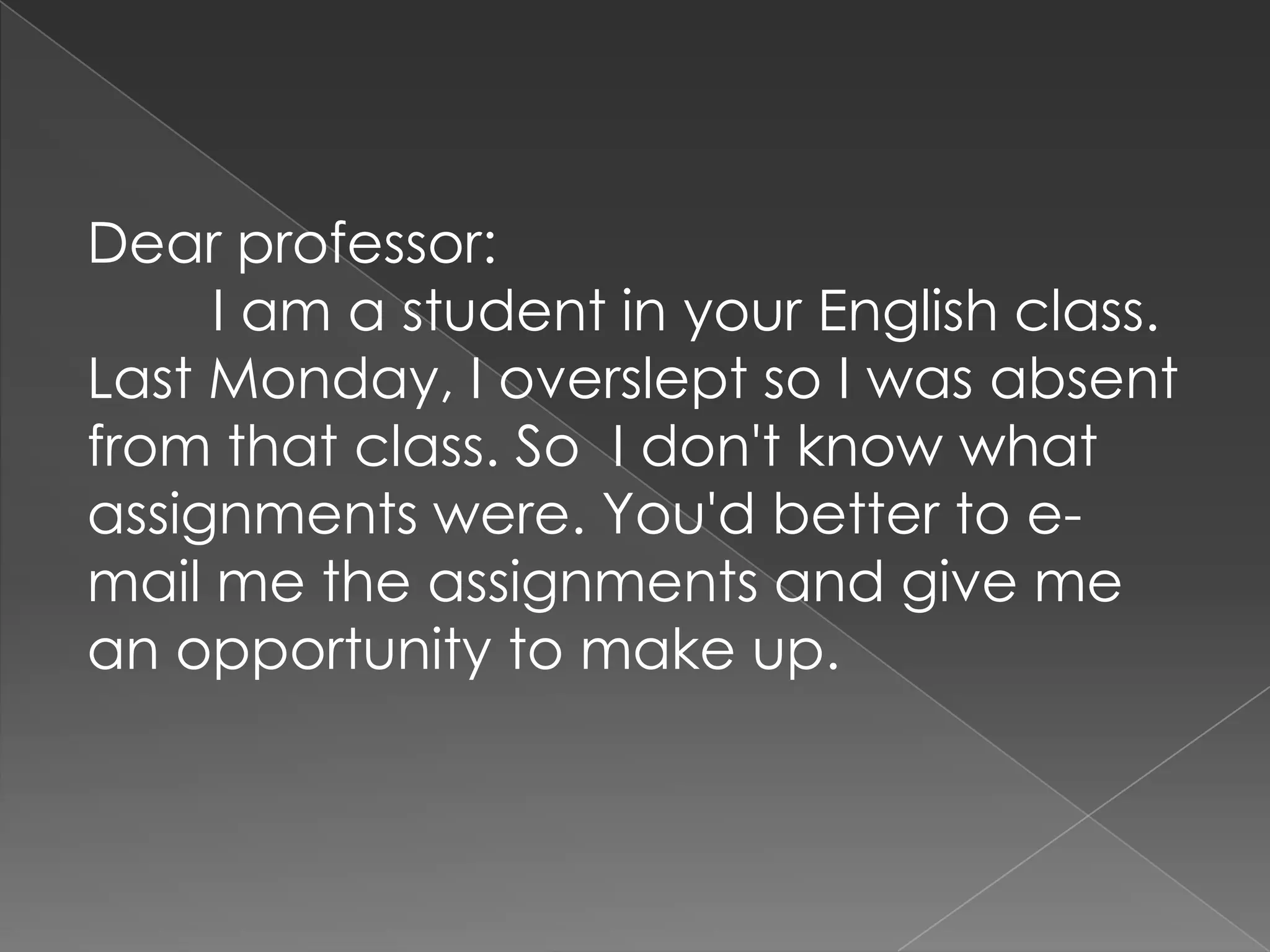 Dear professor:        I am a student in your English class. Last Monday, I overslept so I was absent from that class. So  I don't know what assignments were. You'd better to e-mail me the assignments and give me an opportunity to make up.